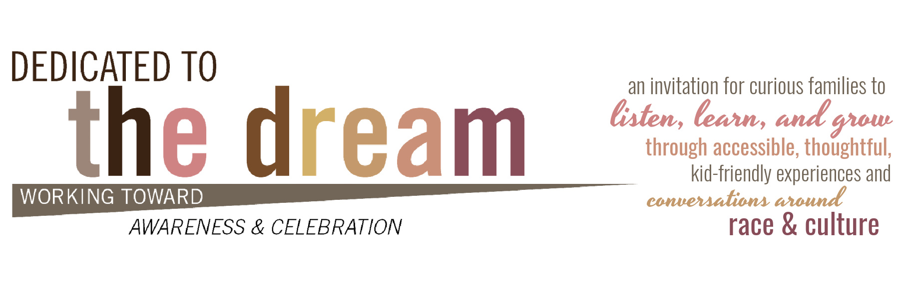 Dedicated to the dream: working toward awareness and celebration...an invitation for curious families to listen, learn, and grow through accessible, thoughtful, kid-friendly experiences and conversations around race & culture